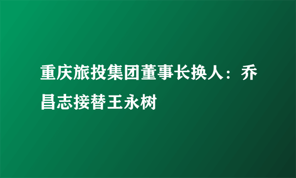 重庆旅投集团董事长换人：乔昌志接替王永树