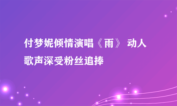 付梦妮倾情演唱《雨》 动人歌声深受粉丝追捧