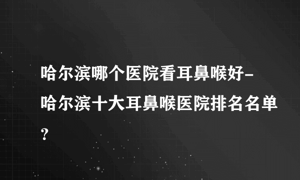 哈尔滨哪个医院看耳鼻喉好-哈尔滨十大耳鼻喉医院排名名单？