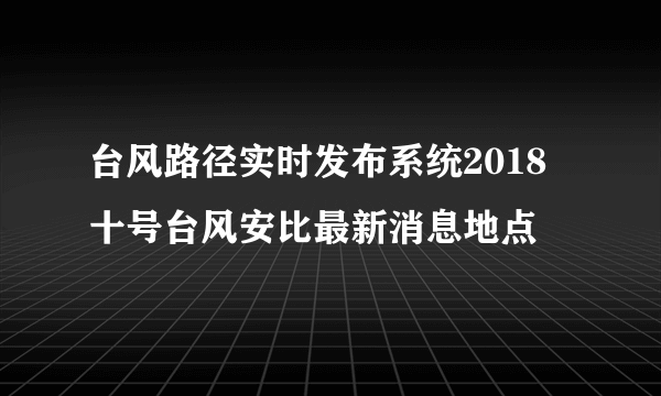 台风路径实时发布系统2018 十号台风安比最新消息地点