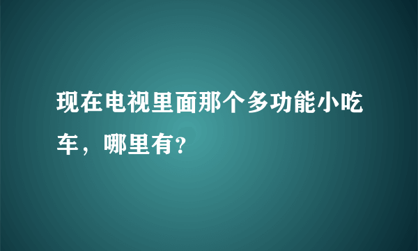 现在电视里面那个多功能小吃车，哪里有？