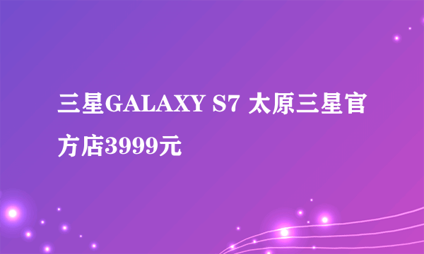 三星GALAXY S7 太原三星官方店3999元