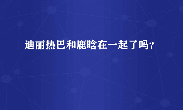 迪丽热巴和鹿晗在一起了吗？