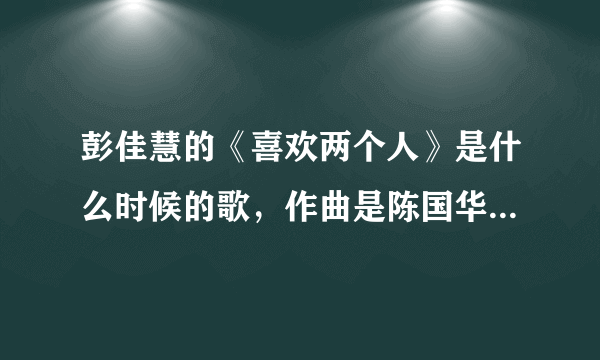 彭佳慧的《喜欢两个人》是什么时候的歌，作曲是陈国华，看样子很老了，但是听起来像是最近几年的作品