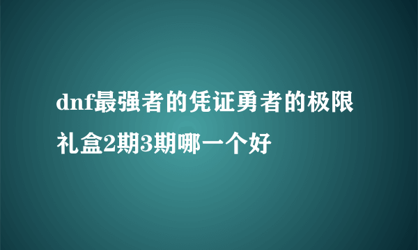 dnf最强者的凭证勇者的极限礼盒2期3期哪一个好