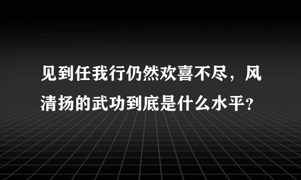 见到任我行仍然欢喜不尽，风清扬的武功到底是什么水平？