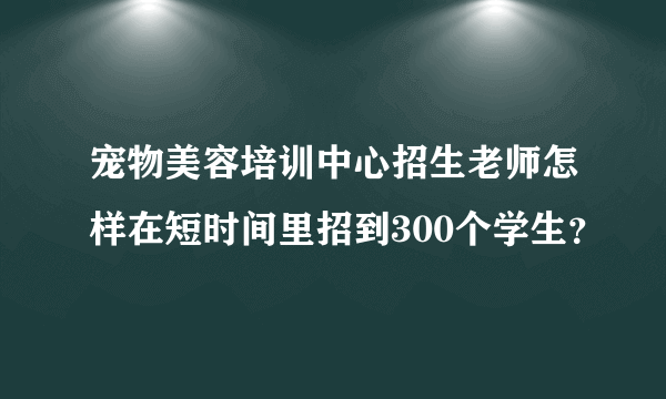 宠物美容培训中心招生老师怎样在短时间里招到300个学生？