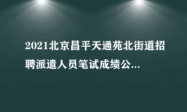 2021北京昌平天通苑北街道招聘派遣人员笔试成绩公示与面试通知