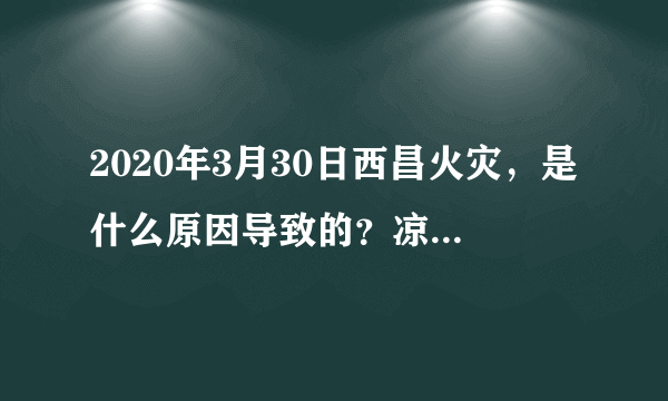 2020年3月30日西昌火灾，是什么原因导致的？凉山州为什么频发大火？