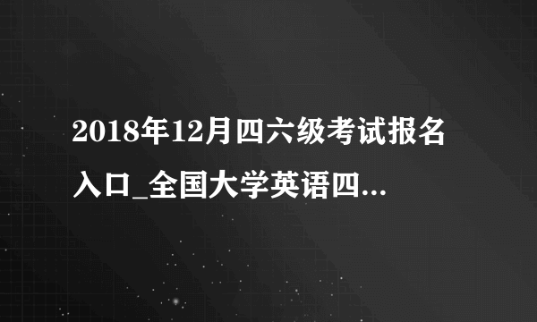 2018年12月四六级考试报名入口_全国大学英语四六级考试报名网