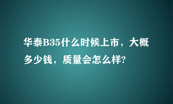 华泰B35什么时候上市，大概多少钱，质量会怎么样?