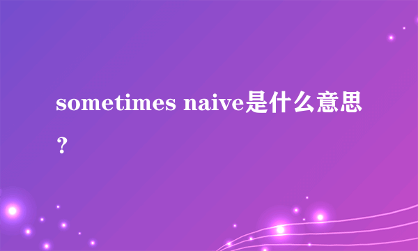 sometimes naive是什么意思？