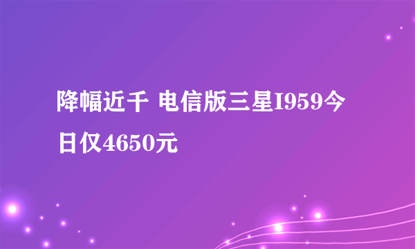 降幅近千 电信版三星I959今日仅4650元