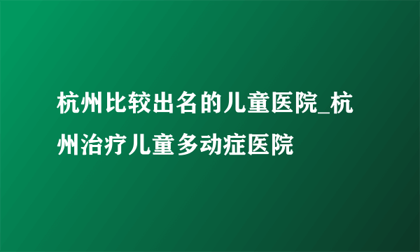 杭州比较出名的儿童医院_杭州治疗儿童多动症医院