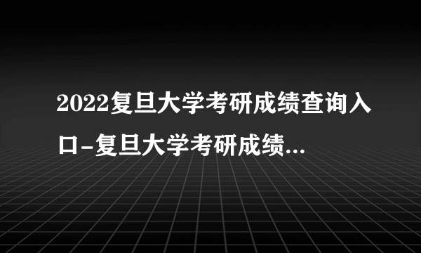 2022复旦大学考研成绩查询入口-复旦大学考研成绩查询时间