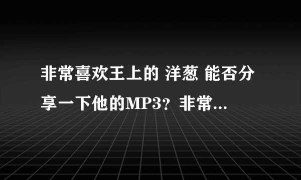 非常喜欢王上的 洋葱 能否分享一下他的MP3？非常感谢你！