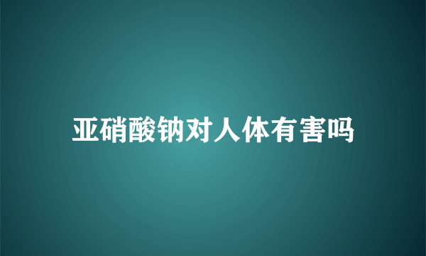 亚硝酸钠对人体有害吗