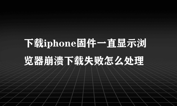 下载iphone固件一直显示浏览器崩溃下载失败怎么处理