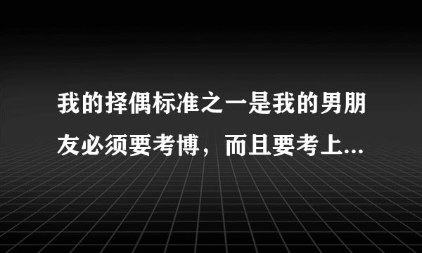 我的择偶标准之一是我的男朋友必须要考博，而且要考上，而且考的还必须是重本大学，看补充