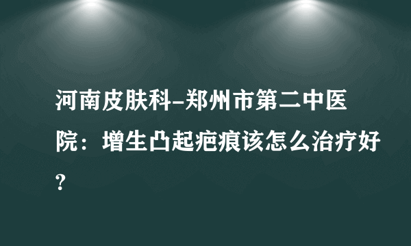 河南皮肤科-郑州市第二中医院：增生凸起疤痕该怎么治疗好?