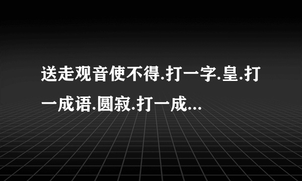 送走观音使不得.打一字.皇.打一成语.圆寂.打一成语.固若金汤.打一地名.天涯海角打一歌名？