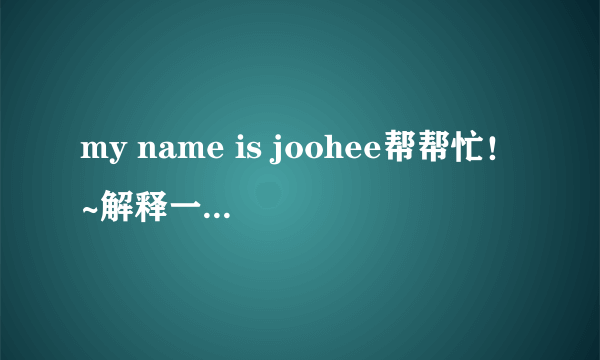 my name is joohee帮帮忙！~解释一下！谢谢~