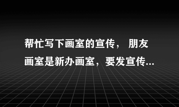 帮忙写下画室的宣传， 朋友画室是新办画室，要发宣传单可不知道要怎么写..