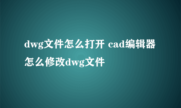 dwg文件怎么打开 cad编辑器怎么修改dwg文件