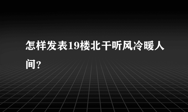 怎样发表19楼北干听风冷暖人间？