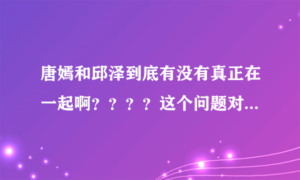 唐嫣和邱泽到底有没有真正在一起啊？？？？这个问题对我很重要的哦。。。。