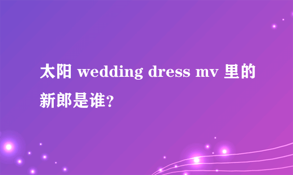 太阳 wedding dress mv 里的新郎是谁？