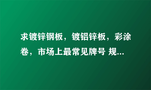 求镀锌钢板，镀铝锌板，彩涂卷，市场上最常见牌号 规格，长度，厚度，宽度。要求详细一点。谢谢我+分！