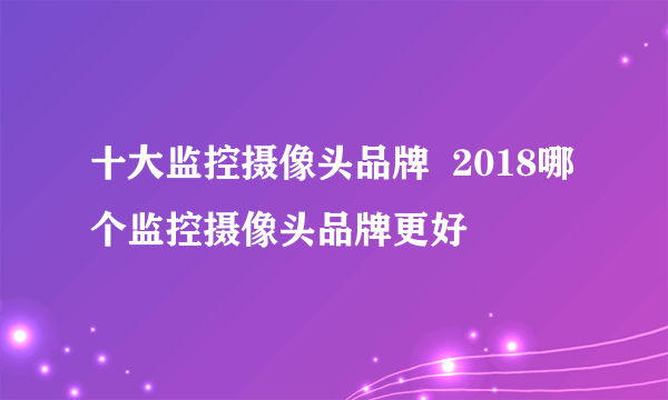 十大监控摄像头品牌  2018哪个监控摄像头品牌更好