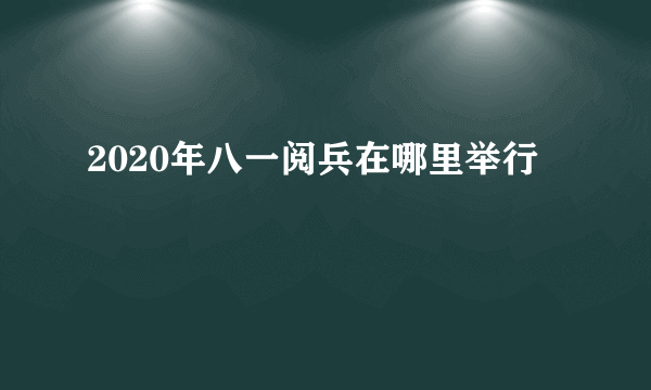 2020年八一阅兵在哪里举行