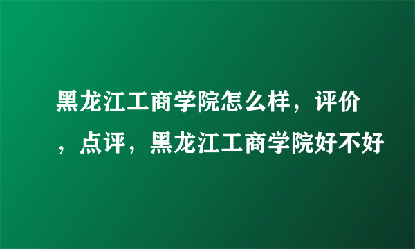 黑龙江工商学院怎么样，评价，点评，黑龙江工商学院好不好