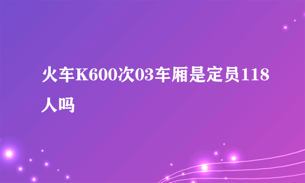 火车K600次03车厢是定员118人吗