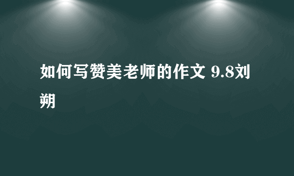 如何写赞美老师的作文 9.8刘朔