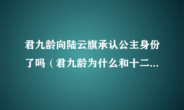 君九龄向陆云旗承认公主身份了吗（君九龄为什么和十二皇叔坦白身份）