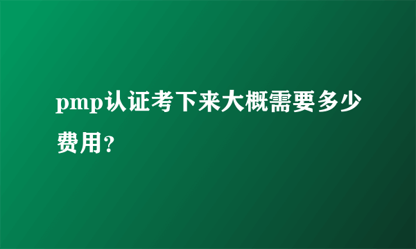 pmp认证考下来大概需要多少费用？