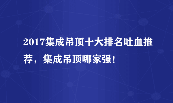 2017集成吊顶十大排名吐血推荐，集成吊顶哪家强！