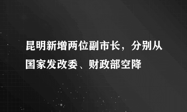 昆明新增两位副市长，分别从国家发改委、财政部空降