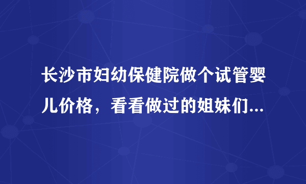 长沙市妇幼保健院做个试管婴儿价格，看看做过的姐妹们怎么说。