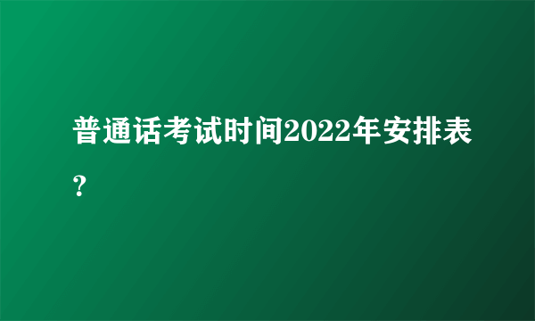 普通话考试时间2022年安排表？