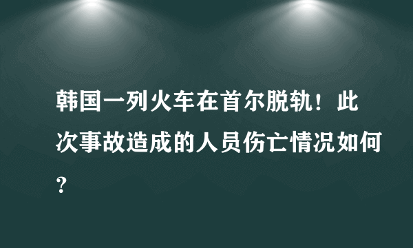 韩国一列火车在首尔脱轨！此次事故造成的人员伤亡情况如何？