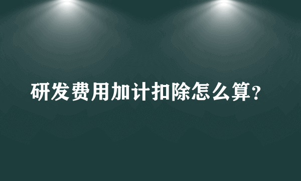 研发费用加计扣除怎么算？