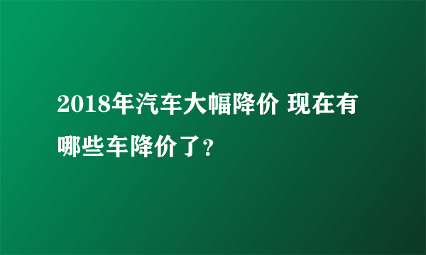 2018年汽车大幅降价 现在有哪些车降价了？