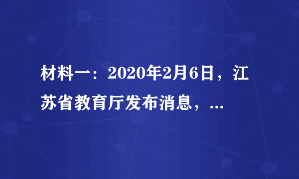 材料一：2020年2月6日，江苏省教育厅发布消息，根据疫情发展情况，省政府决定，全省各级各类学校2月底前不开学。并要求，延迟开学期间，各级教育行政部门和各级各类学校要充分发挥在线教育平台和网络媒体作用，为学生提供辅导、答疑等线上教育教学活动，做到停课不停学。