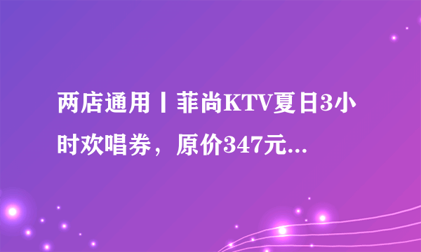 两店通用丨菲尚KTV夏日3小时欢唱券，原价347元特价秒杀39.9元，不限时段