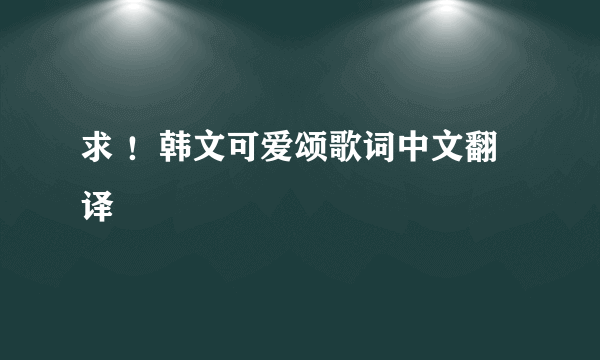 求 ！韩文可爱颂歌词中文翻译