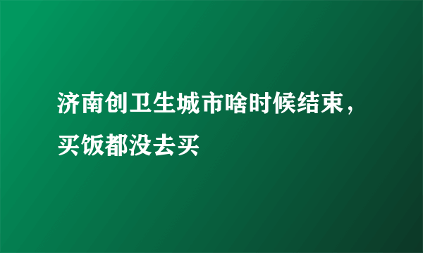 济南创卫生城市啥时候结束，买饭都没去买